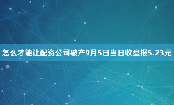 怎么才能让配资公司破产9月5日当日收盘报5.23元